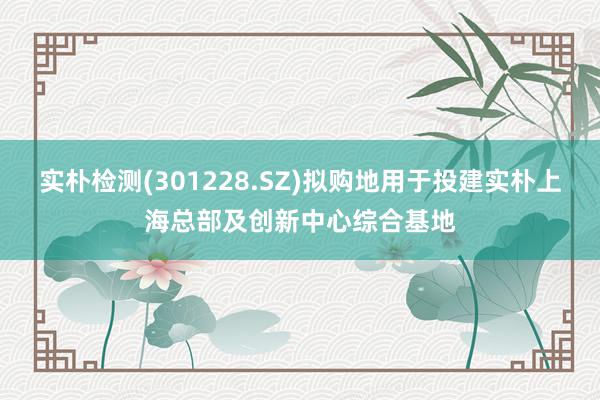 实朴检测(301228.SZ)拟购地用于投建实朴上海总部及创新中心综合基地